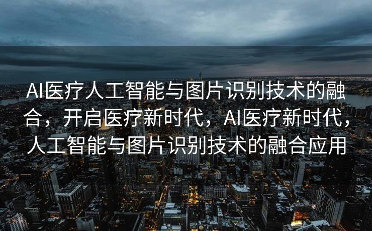 AI医疗人工智能与图片识别技术的融合，开启医疗新时代，AI医疗新时代，人工智能与图片识别技术的融合应用