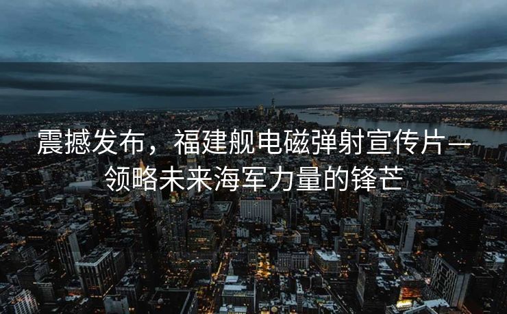震撼发布，福建舰电磁弹射宣传片—领略未来海军力量的锋芒
