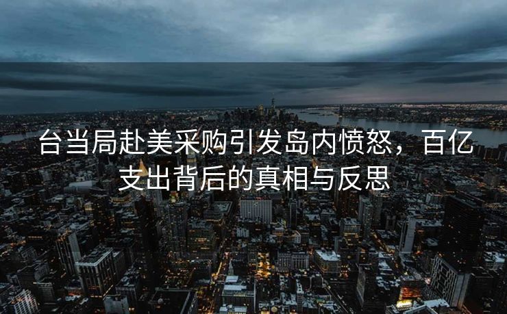 台当局赴美采购引发岛内愤怒，百亿支出背后的真相与反思