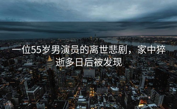 一位55岁男演员的离世悲剧，家中猝逝多日后被发现
