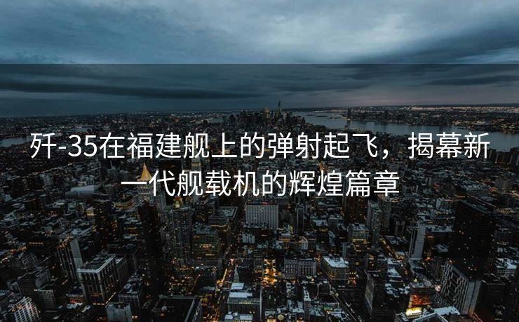歼-35在福建舰上的弹射起飞，揭幕新一代舰载机的辉煌篇章