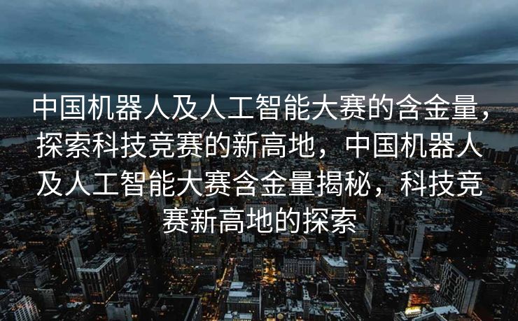 中国机器人及人工智能大赛的含金量，探索科技竞赛的新高地，中国机器人及人工智能大赛含金量揭秘，科技竞赛新高地的探索