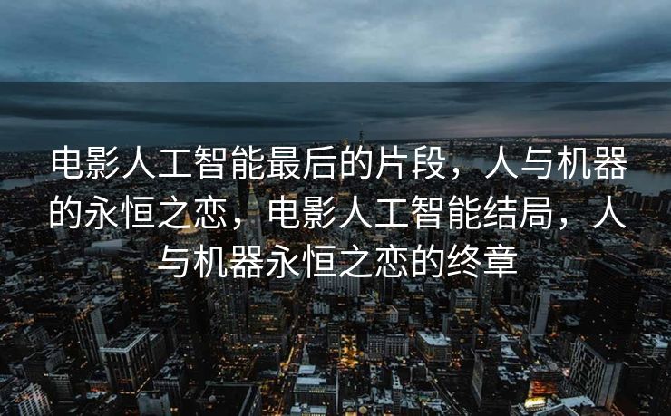 电影人工智能最后的片段，人与机器的永恒之恋，电影人工智能结局，人与机器永恒之恋的终章