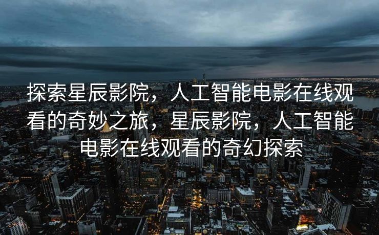 探索星辰影院，人工智能电影在线观看的奇妙之旅，星辰影院，人工智能电影在线观看的奇幻探索