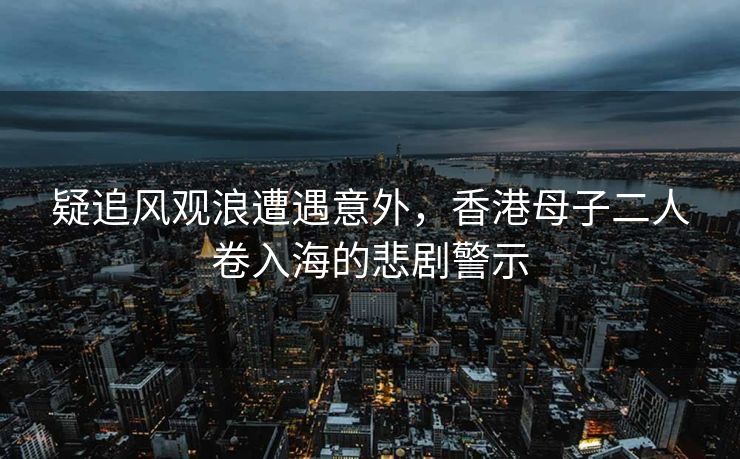 疑追风观浪遭遇意外，香港母子二人卷入海的悲剧警示