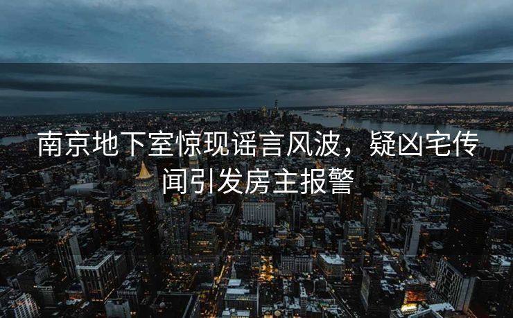 南京地下室惊现谣言风波，疑凶宅传闻引发房主报警