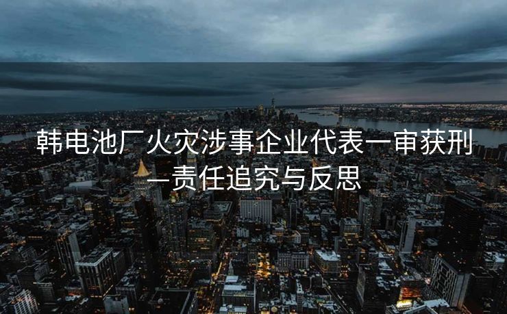 韩电池厂火灾涉事企业代表一审获刑—责任追究与反思