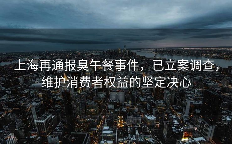 上海再通报臭午餐事件，已立案调查，维护消费者权益的坚定决心