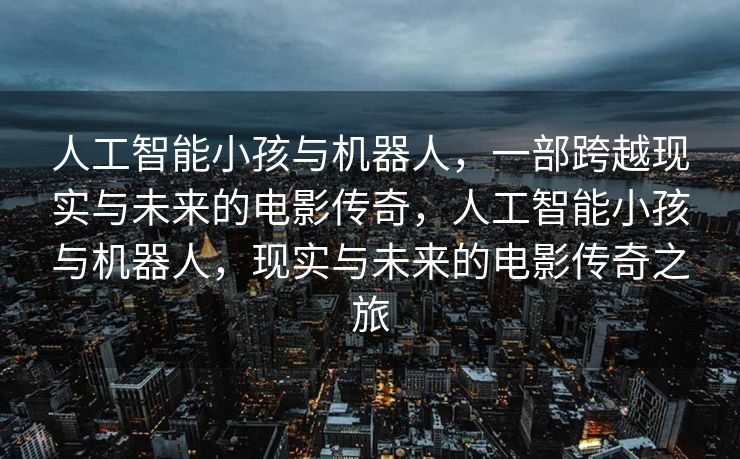 人工智能小孩与机器人，一部跨越现实与未来的电影传奇，人工智能小孩与机器人，现实与未来的电影传奇之旅