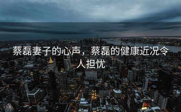 蔡磊妻子的心声，蔡磊的健康近况令人担忧