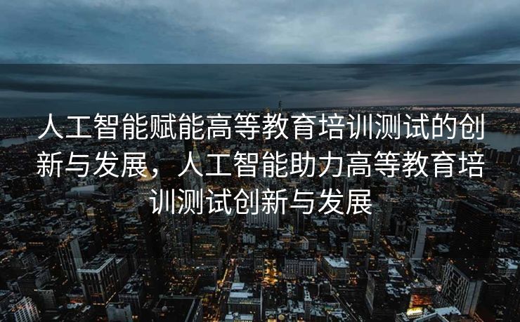 人工智能赋能高等教育培训测试的创新与发展，人工智能助力高等教育培训测试创新与发展