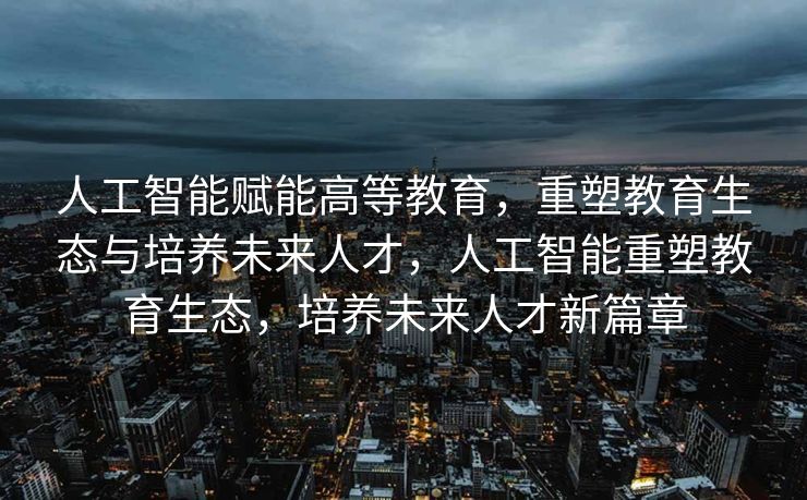 人工智能赋能高等教育，重塑教育生态与培养未来人才，人工智能重塑教育生态，培养未来人才新篇章