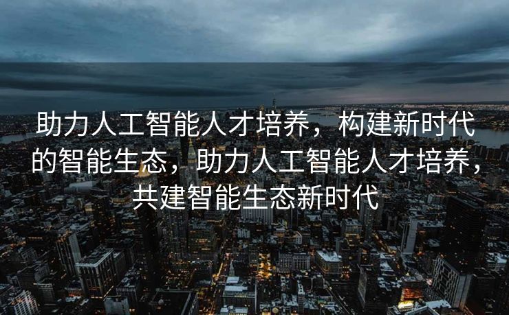 助力人工智能人才培养，构建新时代的智能生态，助力人工智能人才培养，共建智能生态新时代