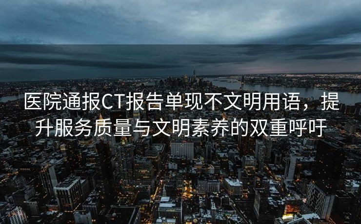 医院通报CT报告单现不文明用语，提升服务质量与文明素养的双重呼吁