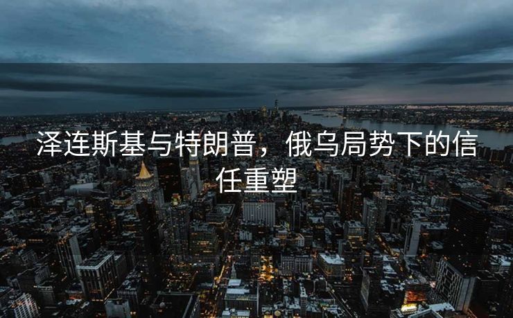 泽连斯基与特朗普，俄乌局势下的信任重塑