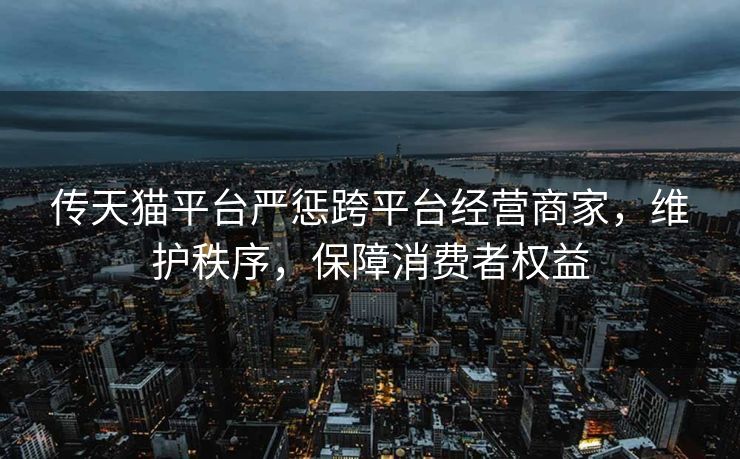 传天猫平台严惩跨平台经营商家，维护秩序，保障消费者权益