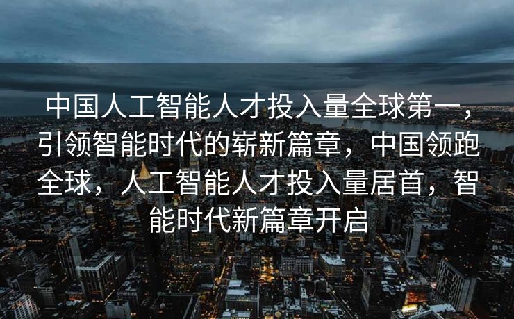 中国人工智能人才投入量全球第一，引领智能时代的崭新篇章，中国领跑全球，人工智能人才投入量居首，智能时代新篇章开启