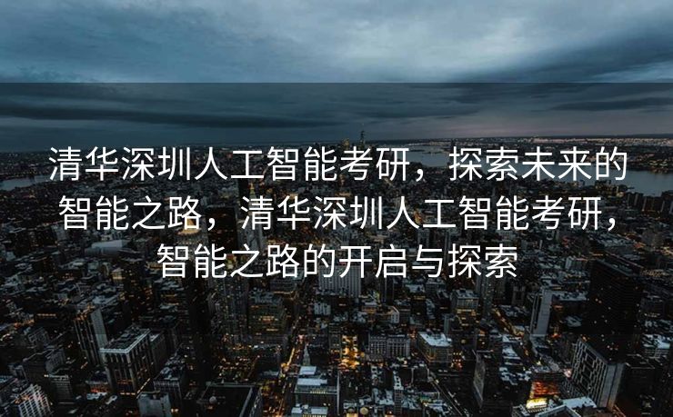 清华深圳人工智能考研，探索未来的智能之路，清华深圳人工智能考研，智能之路的开启与探索