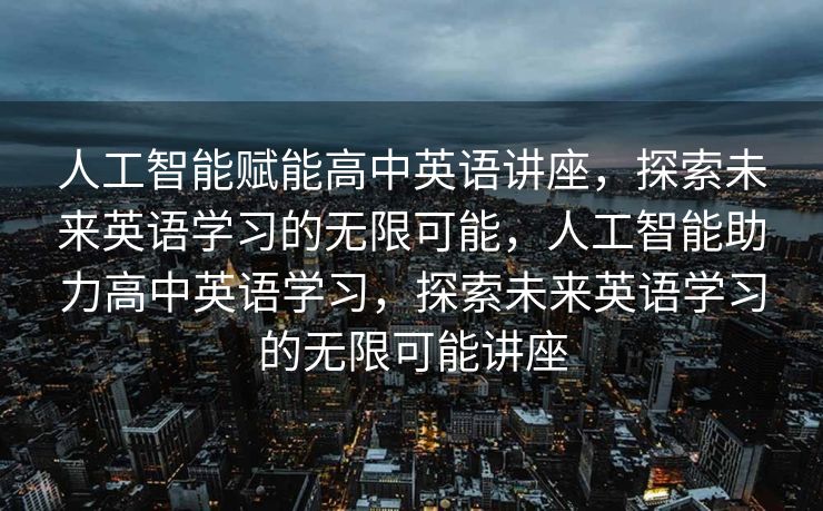 人工智能赋能高中英语讲座，探索未来英语学习的无限可能，人工智能助力高中英语学习，探索未来英语学习的无限可能讲座