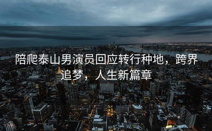 陪爬泰山男演员回应转行种地，跨界追梦，人生新篇章