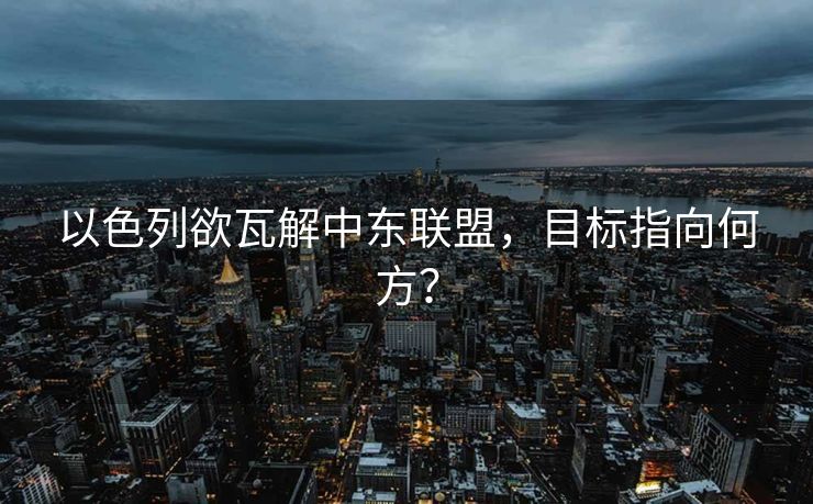 以色列欲瓦解中东联盟，目标指向何方？