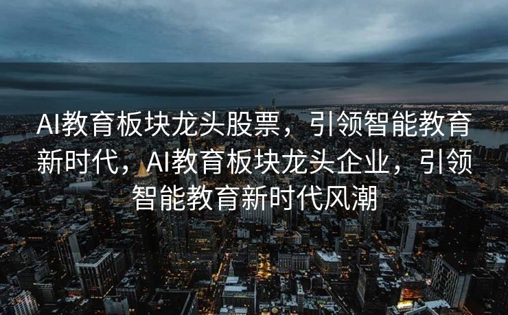 AI教育板块龙头股票，引领智能教育新时代，AI教育板块龙头企业，引领智能教育新时代风潮