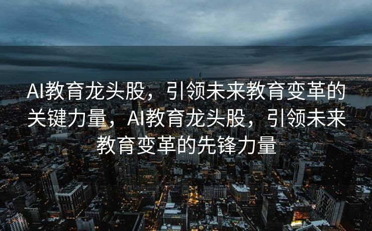 AI教育龙头股，引领未来教育变革的关键力量，AI教育龙头股，引领未来教育变革的先锋力量