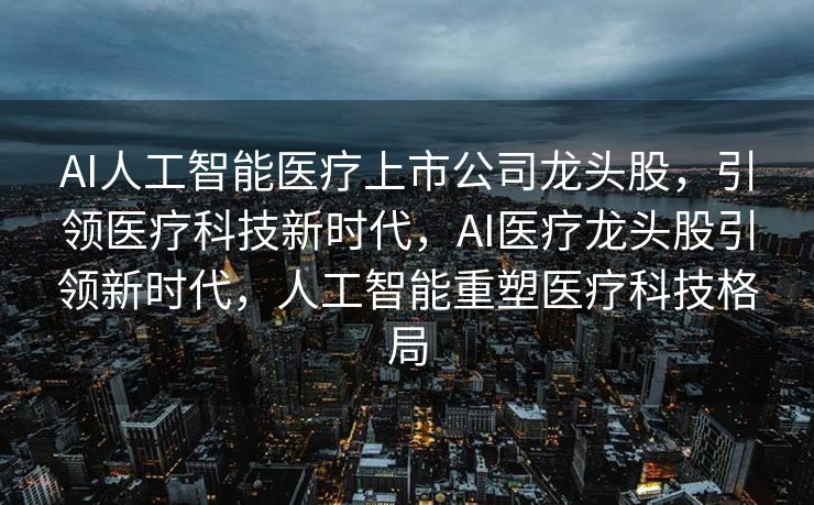 AI人工智能医疗上市公司龙头股，引领医疗科技新时代，AI医疗龙头股引领新时代，人工智能重塑医疗科技格局