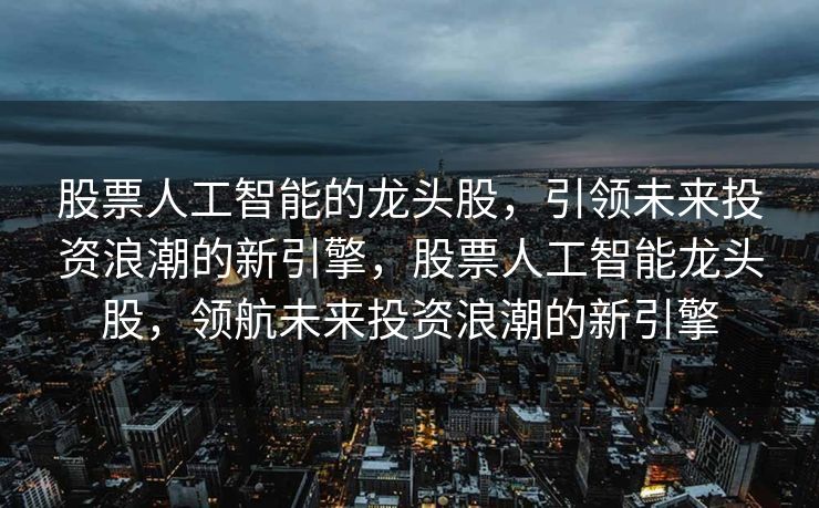 股票人工智能的龙头股，引领未来投资浪潮的新引擎，股票人工智能龙头股，领航未来投资浪潮的新引擎