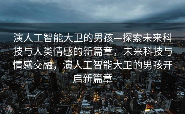 演人工智能大卫的男孩—探索未来科技与人类情感的新篇章，未来科技与情感交融，演人工智能大卫的男孩开启新篇章