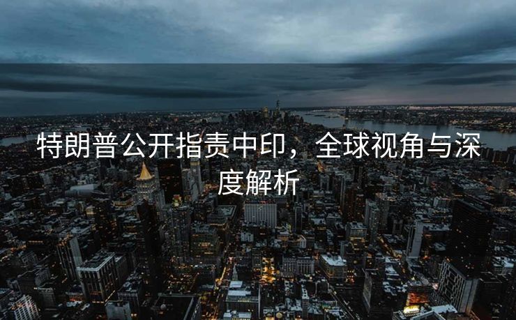 特朗普公开指责中印，全球视角与深度解析