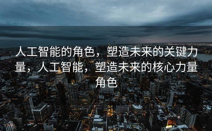 人工智能的角色，塑造未来的关键力量，人工智能，塑造未来的核心力量角色