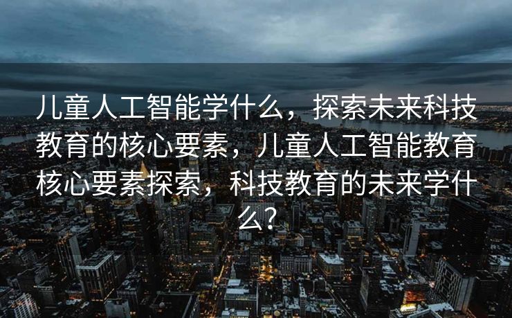 儿童人工智能学什么，探索未来科技教育的核心要素，儿童人工智能教育核心要素探索，科技教育的未来学什么？