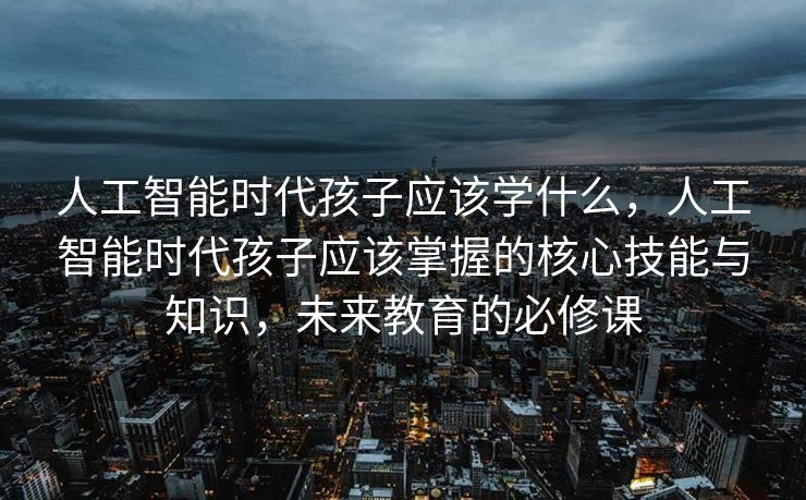 人工智能时代孩子应该学什么，人工智能时代孩子应该掌握的核心技能与知识，未来教育的必修课