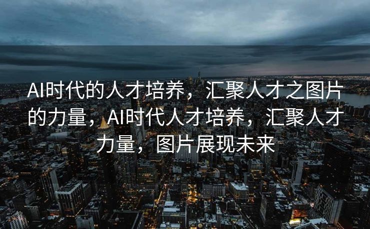AI时代的人才培养，汇聚人才之图片的力量，AI时代人才培养，汇聚人才力量，图片展现未来