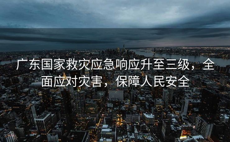 广东国家救灾应急响应升至三级，全面应对灾害，保障人民安全