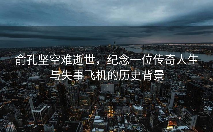 俞孔坚空难逝世，纪念一位传奇人生与失事飞机的历史背景