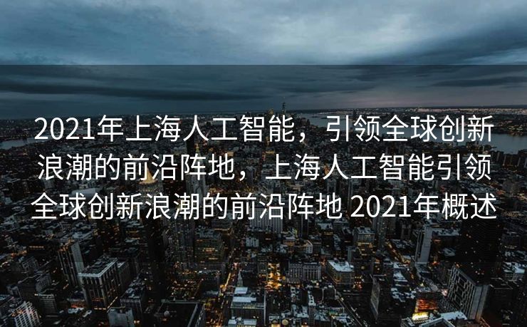 2021年上海人工智能，引领全球创新浪潮的前沿阵地，上海人工智能引领全球创新浪潮的前沿阵地 2021年概述