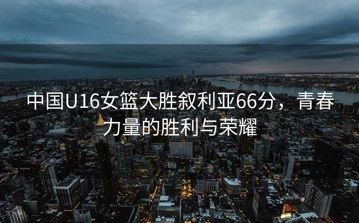 中国U16女篮大胜叙利亚66分，青春力量的胜利与荣耀