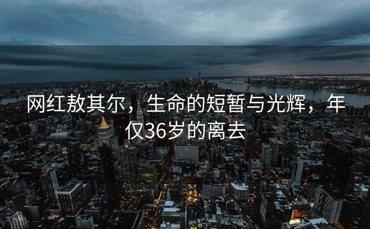 网红敖其尔，生命的短暂与光辉，年仅36岁的离去