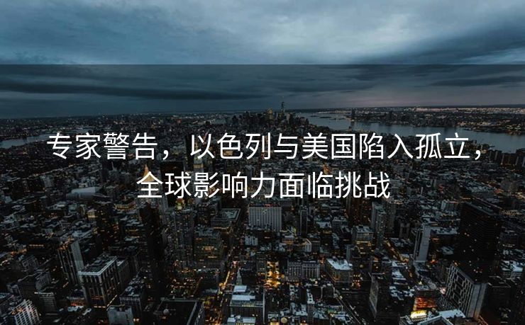 专家警告，以色列与美国陷入孤立，全球影响力面临挑战