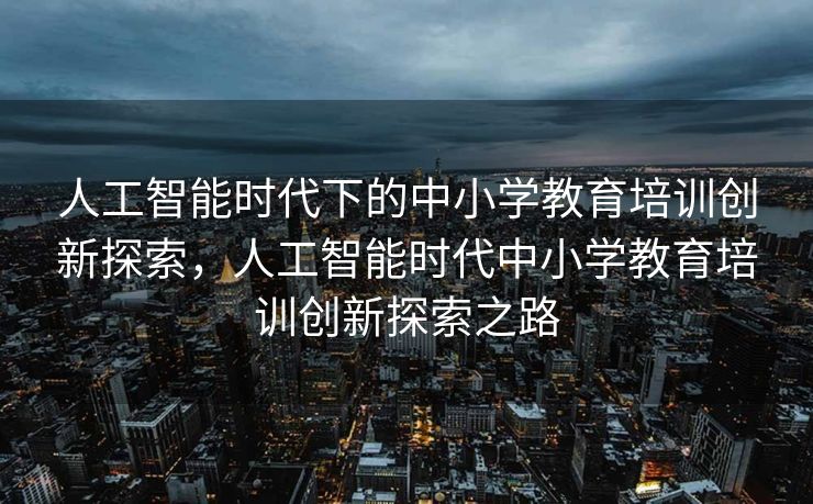 人工智能时代下的中小学教育培训创新探索，人工智能时代中小学教育培训创新探索之路