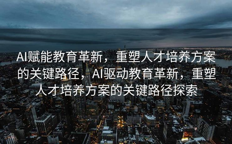 AI赋能教育革新，重塑人才培养方案的关键路径，AI驱动教育革新，重塑人才培养方案的关键路径探索