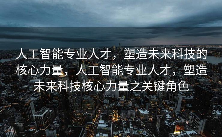 人工智能专业人才，塑造未来科技的核心力量，人工智能专业人才，塑造未来科技核心力量之关键角色