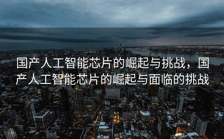 国产人工智能芯片的崛起与挑战，国产人工智能芯片的崛起与面临的挑战