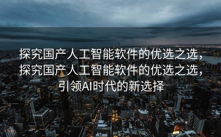 探究国产人工智能软件的优选之选，探究国产人工智能软件的优选之选，引领AI时代的新选择