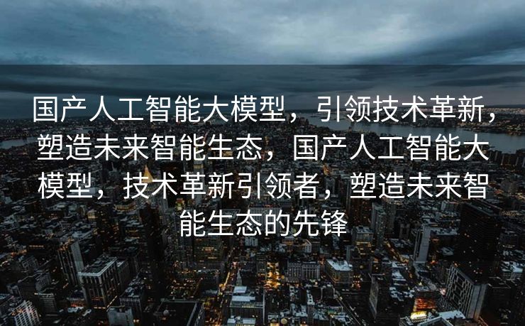 国产人工智能大模型，引领技术革新，塑造未来智能生态，国产人工智能大模型，技术革新引领者，塑造未来智能生态的先锋