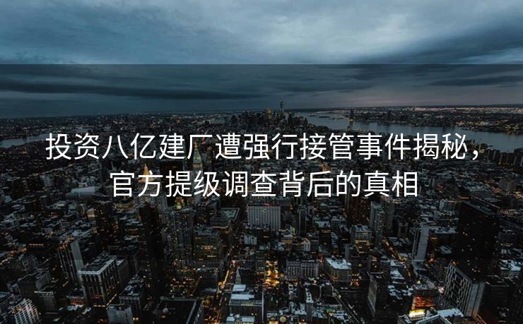 投资八亿建厂遭强行接管事件揭秘，官方提级调查背后的真相