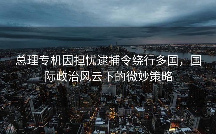 总理专机因担忧逮捕令绕行多国，国际政治风云下的微妙策略