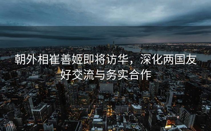 朝外相崔善姬即将访华，深化两国友好交流与务实合作